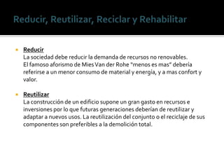   Reducir
    La sociedad debe reducir la demanda de recursos no renovables.
    El famoso aforismo de Mies Van der Rohe “menos es mas” debería
    referirse a un menor consumo de material y energía, y a mas confort y
    valor.

   Reutilizar
    La construcción de un edificio supone un gran gasto en recursos e
    inversiones por lo que futuras generaciones deberían de reutilizar y
    adaptar a nuevos usos. La reutilización del conjunto o el reciclaje de sus
    componentes son preferibles a la demolición total.
 