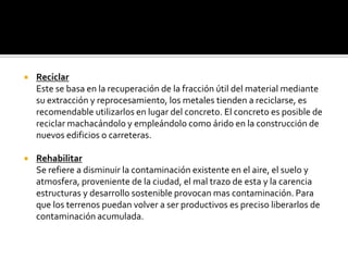    Reciclar
    Este se basa en la recuperación de la fracción útil del material mediante
    su extracción y reprocesamiento, los metales tienden a reciclarse, es
    recomendable utilizarlos en lugar del concreto. El concreto es posible de
    reciclar machacándolo y empleándolo como árido en la construcción de
    nuevos edificios o carreteras.

   Rehabilitar
    Se refiere a disminuir la contaminación existente en el aire, el suelo y
    atmosfera, proveniente de la ciudad, el mal trazo de esta y la carencia
    estructuras y desarrollo sostenible provocan mas contaminación. Para
    que los terrenos puedan volver a ser productivos es preciso liberarlos de
    contaminación acumulada.
 