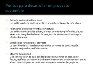    Evitar la exclusividad funcional
    Los edificios demasiado específicos son inherentemente inflexibles.

   Priorizar la luz diurna y ventilación natural
    Los edificios sostenibles evitan, plantas demasiado profundas, alturas
    excesivas, irregularidades en formas, uso de atrios y ventilación por
    efecto chimenea.

   Simplicidad funcional del proyecto
    La sencillez de las instalaciones y de los sistemas de construcción
    permite mejorarlos periódicamente.

   Máxima durabilidad
    Una construcción de baja calidad puede convertirse en carga en el
    futuro, edificios duraderos y de bajo mantenimiento suponen coste mas
    alto al principio pero es una inversión mas acertada a largo plazo.
 