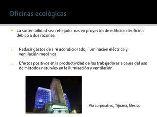     La sostenibilidad se a reflejado mas en proyectos de edificios de oficina
     debido a dos razones:


1.    Reducir gastos de aire acondicionado, iluminación eléctrica y
      ventilación mecánica

2.    Efectos positivos en la productividad de los trabajadores a causa del uso
      de métodos naturales en la iluminación y ventilación.




                                              Vía corporativo, Tijuana, México
 