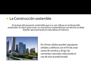   La Construcción sostenible
    Es la base del proyecto sostenible que a su vez influye en el desarrollo
sostenible. Es decir para crear un microclima sostenible por así decirlo se debe
                diseñar aprovechando la naturaleza al máximo.




                                  En climas cálidos pueden agruparse
                                  arboles y edificios con el fin de crear
                                  zonas de sombra y dirigir las
                                  corrientes naturales reduciendo el
                                  uso de aire acondicionado
 
