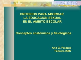 CRITERIOS PARA ABORDAR  LA EDUCACION SEXUAL  EN EL AMBITO ESCOLAR Conceptos anatómicos y fisiológicos Ana G. Palazzo Febrero 2007 