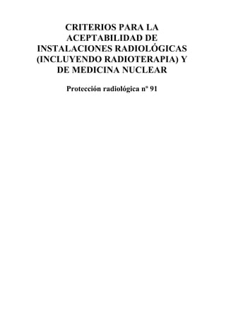 CRITERIOS PARA LA
      ACEPTABILIDAD DE
INSTALACIONES RADIOLÓGICAS
(INCLUYENDO RADIOTERAPIA) Y
    DE MEDICINA NUCLEAR

     Protección radiológica nº 91
 