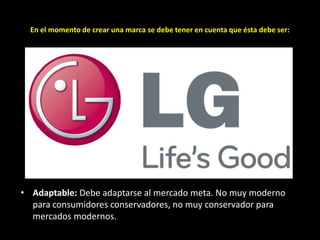 En el momento de crear una marca se debe tener en cuenta que ésta debe ser:

• Adaptable: Debe adaptarse al mercado meta. No muy moderno
para consumidores conservadores, no muy conservador para
mercados modernos.

 