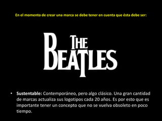 En el momento de crear una marca se debe tener en cuenta que ésta debe ser:

• Sustentable: Contemporáneo, pero algo clásico. Una gran cantidad
de marcas actualiza sus logotipos cada 20 años. Es por esto que es
importante tener un concepto que no se vuelva obsoleto en poco
tiempo.

 