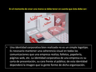 En el momento de crear una marca se debe tener en cuenta que ésta debe ser:

• Una identidad corporativa bien realizada no es un simple logotipo.
Es necesario mantener una coherencia visual en todas las
comunicaciones que una empresa realiza; folletos, papelería,
páginas web, etc. La identidad corporativa de una empresa es su
carta de presentación, su cara frente al público; de esta identidad
dependerá la imagen que la gente forme de dicha organización.

 