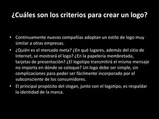 ¿Cuáles son los criterios para crear un logo?
• Continuamente nuevas compañías adoptan un estilo de logo muy
similar a otras empresas.
• ¿Quién es el mercado meta? ¿En qué lugares, además del sitio de
Internet, se mostrará el logo? ¿En la papelería membretada,
tarjetas de presentación? ¿El logotipo transmitirá el mismo mensaje
no importa en dónde se coloque? Un logo debe ser simple, sin
complicaciones para poder ser fácilmente incorporado por el
subconsciente de los consumidores.
• El principal propósito del slogan, junto con el logotipo, es respaldar
la identidad de la marca.

 