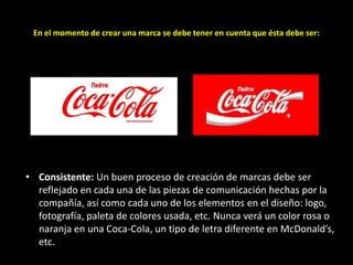 En el momento de crear una marca se debe tener en cuenta que ésta debe ser:

• Consistente: Un buen proceso de creación de marcas debe ser
reflejado en cada una de las piezas de comunicación hechas por la
compañía, así como cada uno de los elementos en el diseño: logo,
fotografía, paleta de colores usada, etc. Nunca verá un color rosa o
naranja en una Coca-Cola, un tipo de letra diferente en McDonald’s,
etc.

 