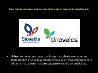 En el momento de crear una marca se debe tener en cuenta que ésta debe ser:

• Único: No tiene caso tener una imagen excelente o un nombre
sobresaliente si se ve muy similar al de alguien más, especialmente
si la otra marca tiene más presupuesto invertido en publicidad.

 