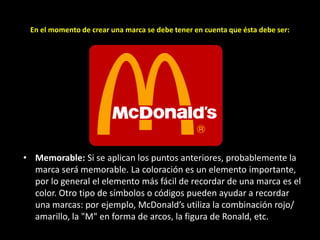 En el momento de crear una marca se debe tener en cuenta que ésta debe ser:

• Memorable: Si se aplican los puntos anteriores, probablemente la
marca será memorable. La coloración es un elemento importante,
por lo general el elemento más fácil de recordar de una marca es el
color. Otro tipo de símbolos o códigos pueden ayudar a recordar
una marcas: por ejemplo, McDonald’s utiliza la combinación rojo/
amarillo, la "M" en forma de arcos, la figura de Ronald, etc.

 