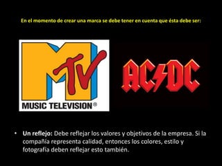 En el momento de crear una marca se debe tener en cuenta que ésta debe ser:

• Un reflejo: Debe reflejar los valores y objetivos de la empresa. Si la
compañía representa calidad, entonces los colores, estilo y
fotografía deben reflejar esto también.

 