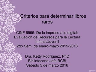 Criterios para determinar libros
raros
CINF 6995: De lo impreso a lo digital:
Evaluación de Recursos para la Lectura
Infantil/Juvenil
2do Sem. de enero-mayo 2015-2016
Dra. Ketty Rodríguez, PhD
Bibliotecaria Jefe BCBI
Sábado 5 de marzo 2016
 