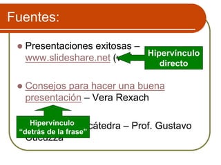 Fuentes:
 Presentaciones exitosas –
www.slideshare.net (varios autores)
 Consejos para hacer una buena
presentación – Vera Rexach
 Apuntes de la cátedra – Prof. Gustavo
Cucuzza
Hipervínculo
directo
Hipervínculo
“detrás de la frase”
 
