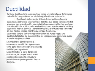 Ductilidad
Se llama ductilidad a la capacidad que posee un material para deformarse
más allá del rango elástico sin pérdida significativa de resistencia.
• Ductilidad= deformación última/ deformación en fluencia
Cuando una estructura se deforma es debido a que posee cierta ductilidad
y que por eso su aceleración baja, volviéndose menos rígida, hay que bajar
la aceleración del edificio reduciendo el factor de respuesta estructural R y
bajarán las fuerzas sísmicas sobre la estructura, la estructura se convierte
en más flexible y rígida mientras su período T aumenta.
Cuando se cumple con toda reglamentación del ACI se llega a una
ductilidad global de 3 a 5 que significa las veces que una estructura puede
soportar cargas excesivas.
Los materiales como bloques o
cemento no son dúctiles y poseen un
corto período de vibración presentando
facilidad para agrietarse.
La ductilidad es la clave del diseño
estructural, se cumple solo cuando
existe un buen diseño estructural
permitiendo soportar grandes fuerzas
de sismo.
 