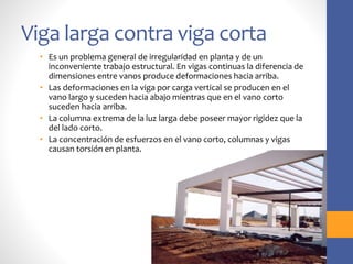 Viga larga contra viga corta
• Es un problema general de irregularidad en planta y de un
inconveniente trabajo estructural. En vigas continuas la diferencia de
dimensiones entre vanos produce deformaciones hacia arriba.
• Las deformaciones en la viga por carga vertical se producen en el
vano largo y suceden hacia abajo mientras que en el vano corto
suceden hacia arriba.
• La columna extrema de la luz larga debe poseer mayor rigidez que la
del lado corto.
• La concentración de esfuerzos en el vano corto, columnas y vigas
causan torsión en planta.
 