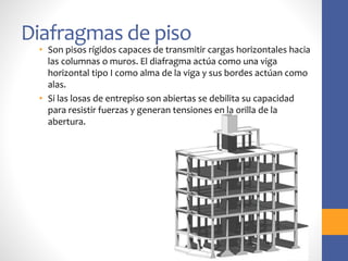 Diafragmas de piso
• Son pisos rígidos capaces de transmitir cargas horizontales hacia
las columnas o muros. El diafragma actúa como una viga
horizontal tipo I como alma de la viga y sus bordes actúan como
alas.
• Si las losas de entrepiso son abiertas se debilita su capacidad
para resistir fuerzas y generan tensiones en la orilla de la
abertura.
 
