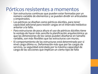 Pórticos resistentes a momentos
• Son estructuras continuas que pueden estar formadas por un
número variable de elementos y se pueden dividir en articulados
y empotrados.
• Los pórticos se diseñan como pórticos dúctiles, para tener
capacidad adicional para resistir cargas en el intervalo inelástico
anterior a la falla.
• Para estructuras de poca altura el uso de pórticos dúctiles tiene
la ventaja de hacer más sencilla la planificación arquitectónica ya
que las dimensiones de los vanos pueden diseñarse en tamaño
variable, son más flexibles que las estructuras con muros.
• El comportamiento de las estructuras está determinado por si
nivel carga última vs. Deformación más que por las cargas de
servicio, su seguridad está dada por la máxima capacidad de
carga de las secciones que implican un cierto tipo de falla
 
