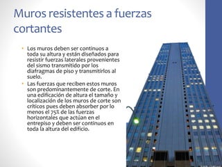 Muros resistentes a fuerzas
cortantes
• Los muros deben ser continuos a
toda su altura y están diseñados para
resistir fuerzas laterales provenientes
del sismo transmitido por los
diafragmas de piso y transmitirlos al
suelo.
• Las fuerzas que reciben estos muros
son predominantemente de corte. En
una edificación de altura el tamaño y
localización de los muros de corte son
críticos pues deben absorber por lo
menos el 75% de las fuerzas
horizontales que actúan en el
entrepiso y deben ser continuos en
toda la altura del edificio.
 