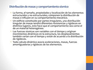 Distribucióndemasasycomportamientosísmico
• La forma, el tamaño, propiedades y localización de los elementos
estructurales y no estructurales; componen la distribución de
masas e influyen en su comportamiento mecánico.
• Un edificio constituido por partes irregulares, una distribución
irregular de masas tendrá diferentes resistencias y rigideces en
distintos lugares, esto hace que el comportamiento sea como el
de un material heterogéneo.
• Las fuerzas sísmicas son variables con el tiempo y originan
movimientos dinámicos en la estructura, los desplazamientos
también varían con el tiempo y están de acuerdo a la distribución
de rigideces.
• Todo calculo dinámico asocia aceleraciones, masas, fuerzas
amortiguadoras y rigideces de los elementos.
 