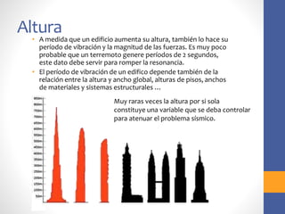 Altura
• A medida que un edificio aumenta su altura, también lo hace su
período de vibración y la magnitud de las fuerzas. Es muy poco
probable que un terremoto genere períodos de 2 segundos,
este dato debe servir para romper la resonancia.
• El período de vibración de un edifico depende también de la
relación entre la altura y ancho global, alturas de pisos, anchos
de materiales y sistemas estructurales …
Muy raras veces la altura por si sola
constituye una variable que se deba controlar
para atenuar el problema sísmico.
 