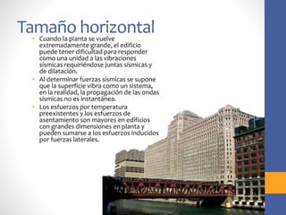 Tamaño horizontal
• Cuando la planta se vuelve
extremadamente grande, el edificio
puede tener dificultad para responder
como una unidad a las vibraciones
sísmicas requiriéndose juntas sísmicas y
de dilatación.
• Al determinar fuerzas sísmicas se supone
que la superficie vibra como un sistema,
en la realidad, la propagación de las ondas
sísmicas no es instantánea.
• Los esfuerzos por temperatura
preexistentes y los esfuerzos de
asentamiento son mayores en edificios
con grandes dimensiones en planta y
pueden sumarse a los esfuerzos inducidos
por fuerzas laterales.
 