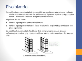 Piso blando
Son edificaciones cuyo planta baja es más débil que las plantas superiores, en cualquier
nivel crea problemas pero una discontinuidad de rigidez en el primer o segundo piso
tiende a provocar la condición más grave de inestabilidad.
Se pueden dar dos casos:
1. Falta de rigidez por discontinuidad de muros
2. Falta de rigidez por diferencia de altura de columnas en planta baja en relación a los
pisos superiores.
Un piso blando incrementa la flexibilidad de la estructura provocando grandes
deflexiones en el primer piso y concentración de fuerzas en las conexiones del segundo
piso.
 