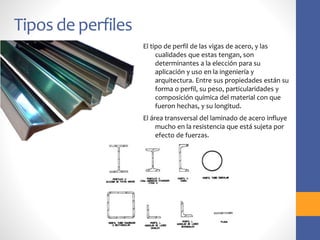 Tipos de perfiles
El tipo de perfil de las vigas de acero, y las
cualidades que estas tengan, son
determinantes a la elección para su
aplicación y uso en la ingeniería y
arquitectura. Entre sus propiedades están su
forma o perfil, su peso, particularidades y
composición química del material con que
fueron hechas, y su longitud.
El área transversal del laminado de acero influye
mucho en la resistencia que está sujeta por
efecto de fuerzas.
 