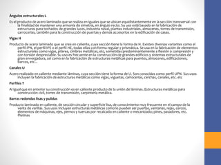 Ángulos estructurales L
Es el producto de acero laminado que se realiza en iguales que se ubican equidistantemente en la sección transversal con
la finalidad de mantener una armonía de simetría, en ángulo recto. Su uso está basado en la fabricación de
estructuras para techados de grandes luces, industria naval, plantas industriales, almacenes, torres de transmisión,
carrocerías, también para la construcción de puertas y demás accesorios en la edificación de casas.
Vigas H
Producto de acero laminado que se crea en caliente, cuya sección tiene la forma de H. Existen diversas variantes como el
perfil IPN, el perfil IPE o el perfil HE, todas ellas con forma regular y prismática. Se usa en la fabricación de elementos
estructurales como vigas, pilares, cimbras metálicas, etc, sometidas predominantemente a flexión o compresión y
con torsión despreciable. Su uso es frecuente en la construcción de grandes edificios y sistemas estructurales de
gran envergadura, así como en la fabricación de estructuras metálicas para puentes, almacenes, edificaciones,
barcos, etc...
Canales U
Acero realizado en caliente mediante láminas, cuya sección tiene la forma de U. Son conocidas como perfil UPN. Sus usos
incluyen la fabricación de estructuras metálicas como vigas, viguetas, carrocerías, cerchas, canales, etc. etc
Perfiles T
Al igual que en anterior su construcción es en caliente producto de la unión de láminas. Estructuras metálicas para
construcción civil, torres de transmisión, carpintería metálica.
Barras redondas lisas y pulidas
Producto laminado en caliente, de sección circular y superficie lisa, de conocimiento muy frecuente en el campo de la
venta de varillas. Sus usos incluyen estructuras metálicas como lo pueden ser puertas, ventanas, rejas, cercos,
elementos de máquinas, ejes, pernos y tuercas por recalcado en caliente o mecanizado; pines, pasadores, etc.
Pletinas
 
