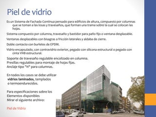 Piel de vidrio
Es un Sistema de Fachada Continua pensado para edificios de altura, compuesto por columnas
que se toman a las losas y travesaños, que forman una trama sobre la cual se colocan las
hojas.
Sistema compuesto por columna, travesaño y bastidor para paño fijo o ventana desplazable.
Ventanas desplazables con bisagras a fricción laterales y aldaba de cierre.
Doble contacto con burletes de EPDM.
Vidrio encapsulado, con contravidrio exterior, pegado con silicona estructural o pegado con
cinta VHB estructural.
Soporte de travesaño regulable encolizado en columna.
Presillas regulables para montaje de hojas fijas.
Anclaje tipo "H" para columnas.
En todos los casos se debe utilizar
vidrios laminados, templados
o termoendurecidos.
Para especificaciones sobre los
Elementos disponibles
Mirar el siguiente archivo:
Piel de Vidrio
 