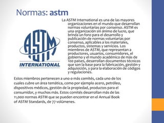 Normas: astm
La ASTM International es una de las mayores
organizaciones en el mundo que desarrollan
normas voluntarias por consenso. ASTM es
una organización sin ánimo de lucro, que
brinda un foro para el desarrollo y
publicación de normas voluntarias por
consenso, aplicables a los materiales,
productos, sistemas y servicios. Los
miembros de ASTM, que representan a
productores, usuarios, consumidores, el
gobierno y el mundo académico de más de
100 países, desarrollan documentos técnicos
que son la base para la fabricación, gestión y
adquisición, y para la elaboración de códigos
y regulaciones.
Estos miembros pertenecen a uno o más comités, cada uno de los
cuales cubre un área temática, como por ejemplo acero, petróleo,
dispositivos médicos, gestión de la propiedad, productos para el
consumidor, y muchos más. Estos comités desarrollan más de las
11,000 normas ASTM que se pueden encontrar en el Annual Book
of ASTM Standards, de 77 volúmenes.
 