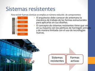 Sistemas resistentes
• El arquitecto debe conocer de antemano la
mecánica de trabajo de las formas estructurales
para aplicarlas en sus diseños.
• El concepto de sistemas resistentes tiene que ver
en su mayoría con los pórticos de hormigón armado
y de manera limitada con el uso de tecnologías
nuevas.
Sistemas
resistentes:
Hormigón/
Metálicos
Arcos
Pórticos
Cerchas
Celosías
Bóvedas
Para resistir fuerzas sísmicas se emplea un número reducido de componentes:
Sistemas
resistentes
Formas
activas
 