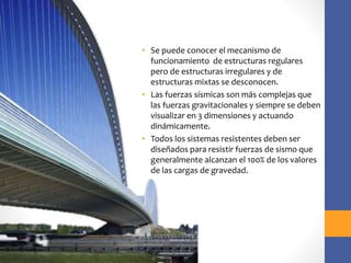 • Se puede conocer el mecanismo de
funcionamiento de estructuras regulares
pero de estructuras irregulares y de
estructuras mixtas se desconocen.
• Las fuerzas sísmicas son más complejas que
las fuerzas gravitacionales y siempre se deben
visualizar en 3 dimensiones y actuando
dinámicamente.
• Todos los sistemas resistentes deben ser
diseñados para resistir fuerzas de sismo que
generalmente alcanzan el 100% de los valores
de las cargas de gravedad.
 