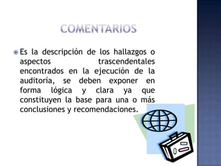 ComentariosEs la descripción de los hallazgos o aspectos trascendentales encontrados en la ejecución de la auditoría, se deben exponer en forma lógica y clara ya que constituyen la base para una o más conclusiones y recomendaciones. 