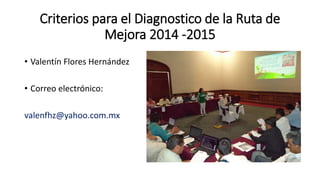Criterios para el Diagnostico de la Ruta de
Mejora 2014 -2015
• Valentín Flores Hernández
• Correo electrónico:
valenfhz@yahoo.com.mx
 