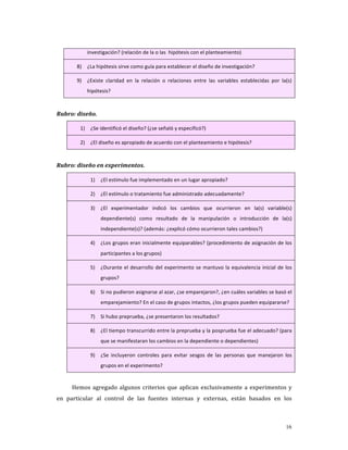 investigación? (relación de la o las  hipótesis con el planteamiento) 

            8)    ¿La hipótesis sirve como guía para establecer el diseño de investigación? 

            9)    ¿Existe  claridad  en  la  relación  o  relaciones  entre  las  variables  establecidas  por  la(s) 
                  hipótesis? 

     
Rubro: diseño. 

             1)    ¿Se identificó el diseño? (¿se señaló y especificó?) 

             2)    ¿El diseño es apropiado de acuerdo con el planteamiento e hipótesis? 

     
Rubro: diseño en experimentos. 

                   1)   ¿El estímulo fue implementado en un lugar apropiado? 

                   2)   ¿El estímulo o tratamiento fue administrado adecuadamente? 

                   3)   ¿El  experimentador  indicó  los  cambios  que  ocurrieron  en  la(s)  variable(s) 
                        dependiente(s)  como  resultado  de  la  manipulación  o  introducción  de  la(s) 
                        independiente(s)? (además: ¿explicó cómo ocurrieron tales cambios?) 

                   4)   ¿Los grupos eran inicialmente equiparables? (procedimiento de asignación de los 
                        participantes a los grupos) 

                   5)   ¿Durante  el  desarrollo  del  experimento  se  mantuvo  la  equivalencia  inicial  de  los 
                        grupos? 

                   6)   Si no pudieron asignarse al azar, ¿se emparejaron?, ¿en cuáles variables se basó el 
                        emparejamiento? En el caso de grupos intactos, ¿los grupos pueden equipararse? 

                   7)   Si hubo preprueba, ¿se presentaron los resultados? 

                   8)   ¿El tiempo transcurrido entre la preprueba y la posprueba fue el adecuado? (para 
                        que se manifestaran los cambios en la dependiente o dependientes) 

                   9)   ¿Se  incluyeron  controles  para  evitar  sesgos  de  las  personas  que  manejaron  los 
                        grupos en el experimento?  
         
        Hemos  agregado  algunos  criterios  que  aplican  exclusivamente  a  experimentos  y 
en  particular  al  control  de  las  fuentes  internas  y  externas,  están  basados  en  los 



                                                                                                                  16
 