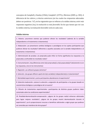 conceptos de Campbell y Stanley (1966), Campbell  (1975) y Mertens (2005, p. 302). A 
diferencia  de  los  rubros  y  criterios  anteriores  (en  los  cuales  las  respuestas  adecuadas 
deben ser positivas: “sí”), en los siguientes que se refieren a la validez interna, entre más 
respuestas negativas (no), la evaluación es más favorable. En los que tienen que ver con 
la validez externa, la evaluación favorable varía en cada caso. 
     
Validez interna. 

1.  Historia:  ¿ocurrieron  eventos  que  pudieron  afectar  los  resultados?  (además  de  la  variable 
independiente o el tratamiento o tratamientos) 

2.  Maduración:  ¿se  presentaron  cambios  biológicos  o  psicológicos  en  los  sujetos  participantes  que 
pudieran afectar los resultados? (diferentes a aquellos asociados con la variable independiente o al 
tratamiento o tratamientos) 

3.  Administración  de  pruebas:  ¿la  preprueba  pudo  influir  en  forma  significativa  las  respuestas  a  la 
posprueba y confundido los resultados reales? 

4. Instrumentación: ¿hay diferencias entre la(s) preprueba(s) y la(s) posprueba(s)? (obviamente no en 
las respuestas, sino en los instrumentos) 

5. Regresión: ¿se utilizaron grupos extremos? 

6. Selección: ¿los grupos difieren aparte de la(s) variable(s) independiente(s) o tratamiento(s)? 

7. Mortalidad experimental: ¿varios participantes abandonaron el experimento? 

8.  Selección‐maduración:  ¿estuvo  la  selección  y  asignación  de  participantes  a  los  grupos  basado  en 
características biológicas o psicológicas de la muestra? 

9.  Difusión  de  tratamientos  experimentales:  ¿participantes  de  distintos  grupos  pudieron  haber 
comentado sobre las condiciones experimentales? 

10.  Rivalidad‐desmoralización‐compensación:  ¿alguno  de  los  grupos  realizó  esfuerzos  adicionales 
para  lograr  mejores  resultados?,  ¿alguno  de  los  grupos  mostró  desmoralización  durante  el 
experimento?,  ¿se  le  proporcionaron  recursos  o  beneficios  adicionales  a  algún  grupo  que  pudieran 
ser conocidos por miembros de otros grupos? 

 
 




                                                                                                              17
 