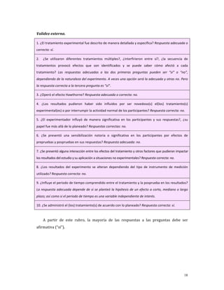 Validez externa. 

1. ¿El tratamiento experimental fue descrito de manera detallada y específica? Respuesta adecuada o 
correcta: sí. 

2.    ¿Se  utilizaron  diferentes  tratamientos  múltiples?,  ¿interfirieron  entre  sí?,  ¿la  secuencia  de 
tratamientos  provocó  efectos  que  son  identificados  y  se  puede  saber  cómo  afectó  a  cada 
tratamiento?  Las  respuestas  adecuadas  a  las  dos  primeras  preguntas  pueden  ser  “sí”  o  “no”, 
dependiendo de la naturaleza del experimento. A veces una opción será la adecuada y otras no. Pero 
la respuesta correcta a la tercera pregunta es “sí”. 

3. ¿Operó el efecto Hawthorne? Respuesta adecuada o correcta: no. 

4.  ¿Los  resultados  pudieron  haber  sido  influidos  por  ser  novedoso(s)  el(los)  tratamiento(s) 
experimental(es) o por interrumpir la actividad normal de los participantes? Respuesta correcta: no. 

5.  ¿El  experimentador  influyó  de  manera  significativa  en  los  participantes  y  sus  respuestas?,  ¿su 
papel fue más allá de lo planeado? Respuestas correctas: no.  

6.  ¿Se  presentó  una  sensibilización  notoria  o  significativa  en  los  participantes  por  efectos  de 
prepruebas y pospruebas en sus respuestas? Respuesta adecuada: no. 

7. ¿Se presentó alguna interacción entre los efectos del tratamiento y otros factores que pudieran impactar 
los resultados del estudio y su aplicación a situaciones no experimentales? Respuesta correcta: no. 

8.  ¿Los  resultados  del  experimento  se  alteran  dependiendo  del  tipo  de  instrumento  de  medición 
utilizado? Respuesta correcta: no. 

9. ¿Influye el periodo de tiempo comprendido entre el tratamiento y la posprueba en los resultados? 
La  respuesta  adecuada  depende  de  si  se  planteó  la  hipótesis  de  un  efecto  a  corto,  mediano  o  largo 
plazo; así como si el periodo de tiempo es una variable independiente de interés. 

10. ¿Se administró el (los) tratamiento(s) de acuerdo con lo planeado? Respuesta correcta: sí. 

      
     A  partir  de  este  rubro,  la  mayoría  de  las  respuestas  a  las  preguntas  debe  ser 
afirmativa (“sí”). 
      
      
      
      



                                                                                                               18
 