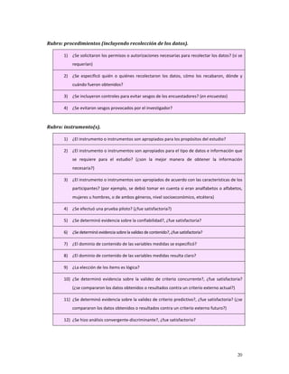 Rubro: procedimientos (incluyendo recolección de los datos). 

       1)   ¿Se solicitaron los permisos o autorizaciones necesarias para recolectar los datos? (si se 
            requerían) 

       2)   ¿Se  especificó  quién  o  quiénes  recolectaron  los  datos,  cómo  los  recabaron,  dónde  y 
            cuándo fueron obtenidos? 

       3)   ¿Se incluyeron controles para evitar sesgos de los encuestadores? (en encuestas) 

       4)   ¿Se evitaron sesgos provocados por el investigador? 

    
Rubro: instrumento(s). 

       1)   ¿El instrumento o instrumentos son apropiados para los propósitos del estudio? 

       2)   ¿El instrumento o instrumentos son apropiados para el tipo de datos e información que 
            se  requiere  para  el  estudio?  (¿son  la  mejor  manera  de  obtener  la  información 
            necesaria?) 

       3)   ¿El instrumento o instrumentos son apropiados de acuerdo con las características de los 
            participantes? (por ejemplo, se debió tomar en cuenta si eran analfabetos o alfabetos, 
            mujeres u hombres, o de ambos géneros, nivel socioeconómico, etcétera) 

       4)   ¿Se efectuó una prueba piloto? (¿fue satisfactoria?) 

       5)   ¿Se determinó evidencia sobre la confiabilidad?, ¿fue satisfactoria? 

       6)   ¿Se determinó evidencia sobre la validez de contenido?, ¿fue satisfactoria? 

       7)   ¿El dominio de contenido de las variables medidas se especificó? 

       8)   ¿El dominio de contenido de las variables medidas resulta claro? 

       9)   ¿La elección de los ítems es lógica? 

       10) ¿Se  determinó  evidencia  sobre  la  validez  de  criterio  concurrente?,  ¿fue  satisfactoria? 
            (¿se compararon los datos obtenidos o resultados contra un criterio externo actual?) 

       11) ¿Se determinó evidencia sobre la validez de criterio predictivo?, ¿fue satisfactoria? (¿se 
            compararon los datos obtenidos o resultados contra un criterio externo futuro?) 

       12) ¿Se hizo análisis convergente‐discriminante?, ¿fue satisfactorio? 




                                                                                                        20
 