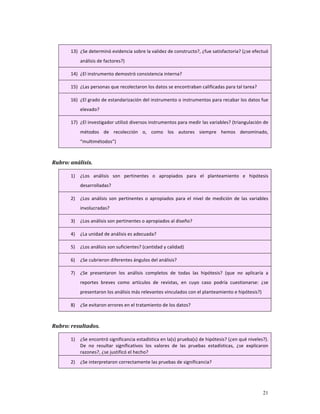 13) ¿Se determinó evidencia sobre la validez de constructo?, ¿fue satisfactoria? (¿se efectuó 
             análisis de factores?) 

        14) ¿El instrumento demostró consistencia interna?  

        15) ¿Las personas que recolectaron los datos se encontraban calificadas para tal tarea? 

        16) ¿El grado de estandarización del instrumento o instrumentos para recabar los datos fue 
             elevado? 

        17) ¿El investigador utilizó diversos instrumentos para medir las variables? (triangulación de 
             métodos  de  recolección  o,  como  los  autores  siempre  hemos  denominado, 
             “multimétodos”) 

     
Rubro: análisis. 

        1)   ¿Los  análisis  son  pertinentes  o  apropiados  para  el  planteamiento  e  hipótesis 
             desarrolladas? 

        2)   ¿Los  análisis  son  pertinentes  o  apropiados  para  el  nivel  de  medición  de  las  variables 
             involucradas? 

        3)   ¿Los análisis son pertinentes o apropiados al diseño? 

        4)   ¿La unidad de análisis es adecuada? 

        5)   ¿Los análisis son suficientes? (cantidad y calidad) 

        6)   ¿Se cubrieron diferentes ángulos del análisis? 

        7)   ¿Se  presentaron  los  análisis  completos  de  todas  las  hipótesis?  (que  no  aplicaría  a 
             reportes  breves  como  artículos  de  revistas,  en  cuyo  caso  podría  cuestionarse:  ¿se 
             presentaron los análisis más relevantes vinculados con el planteamiento e hipótesis?) 

        8)   ¿Se evitaron errores en el tratamiento de los datos? 

 
Rubro: resultados. 

        1)   ¿Se encontró significancia estadística en la(s) prueba(s) de hipótesis? (¿en qué niveles?). 
             De  no  resultar  significativos  los  valores  de  las  pruebas  estadísticas,  ¿se  explicaron 
             razones?, ¿se justificó el hecho? 
        2)   ¿Se interpretaron correctamente las pruebas de significancia? 




                                                                                                            21
 