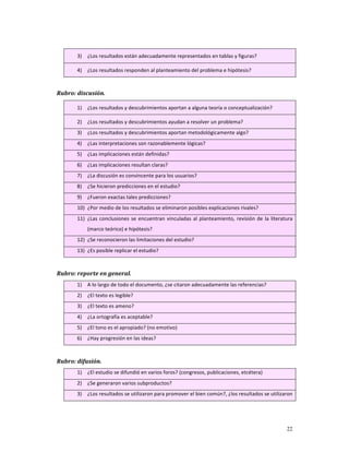 3)   ¿Los resultados están adecuadamente representados en tablas y figuras? 

         4)   ¿Los resultados responden al planteamiento del problema e hipótesis? 

 
Rubro: discusión.       

         1)   ¿Los resultados y descubrimientos aportan a alguna teoría o conceptualización? 

         2)   ¿Los resultados y descubrimientos ayudan a resolver un problema?  
         3)   ¿Los resultados y descubrimientos aportan metodológicamente algo? 
         4)   ¿Las interpretaciones son razonablemente lógicas? 
         5)   ¿Las implicaciones están definidas? 
         6)   ¿Las implicaciones resultan claras? 
         7)   ¿La discusión es convincente para los usuarios? 
         8)   ¿Se hicieron predicciones en el estudio? 
         9)   ¿Fueron exactas tales predicciones? 
         10) ¿Por medio de los resultados se eliminaron posibles explicaciones rivales? 
         11) ¿Las  conclusiones  se  encuentran  vinculadas  al  planteamiento,  revisión  de  la  literatura 
              (marco teórico) e hipótesis? 
         12) ¿Se reconocieron las limitaciones del estudio? 
         13) ¿Es posible replicar el estudio? 

 
Rubro: reporte en general.                    
         1)   A lo largo de todo el documento, ¿se citaron adecuadamente las referencias? 
         2)   ¿El texto es legible? 
         3)   ¿El texto es ameno? 
         4)   ¿La ortografía es aceptable? 
         5)   ¿El tono es el apropiado? (no emotivo) 
         6)   ¿Hay progresión en las ideas? 

 
Rubro: difusión.          
         1)   ¿El estudio se difundió en varios foros? (congresos, publicaciones, etcétera) 
         2)   ¿Se generaron varios subproductos? 
         3)   ¿Los resultados se utilizaron para promover el bien común?, ¿los resultados se utilizaron 




                                                                                                          22
 