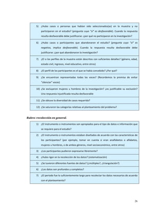 5)   ¿Hubo  casos  o  personas  que  habían  sido  seleccionados(as)  en  la  muestra  y  no 
            participaron  en  el  estudio?  (pregunta  cuyo  “sí”  es  desfavorable).  Cuando  la  respuesta 
            resulta desfavorable debe justificarse: ¿por qué no participaron en la investigación?  

       6)   ¿Hubo  casos  o  participantes  que  abandonaron  el  estudio?  (pregunta  cuyo  “sí”  es 
            negativo,  implica  desfavorable).  Cuando  la  respuesta  resulta  desfavorable  debe 
            justificarse: ¿por qué abandonaron la investigación?  

       7)   ¿El o los perfiles de la muestra están descritos con suficientes detalles? (género, edad, 
            estado civil, ingresos, nivel educativo, entre otros) 

       8)   ¿El perfil de los participantes es el que se había concebido? ¿Por qué? 

       9)   ¿Se  encuentran  representadas  todas  las  voces?  (Recordemos  la  premisa  de  evitar 
            “silenciar” voces) 

       10) ¿Se  excluyeron  mujeres  u  hombres  de  la  investigación?  ¿es  justificable  su  exclusión? 
            Una respuesta injustificada resulta desfavorable 

       11) ¿Se obtuvo la diversidad de casos requerida? 

       12) ¿Se saturaron las categorías relativas al planteamiento del problema? 

 
Rubro: recolección en general.   

       1)   ¿El instrumento o instrumentos son apropiados para el tipo de datos e información que 
            se requiere para el estudio? 

       2)   ¿El instrumento o instrumentos estaban diseñados de acuerdo con las características de 
            los  participantes?  (por  ejemplo,  tomar  en  cuenta  si  eran  analfabetos  o  alfabetos, 
            mujeres u hombres, o de ambos géneros, nivel socioeconómico, entre otros) 

       3)   ¿Los participantes pudieron expresarse libremente? 

       4)   ¿Hubo rigor en la recolección de los datos? (sistematización) 

       5)   ¿Se tuvieron diferentes fuentes de datos? (¿múltiples?, ¿triangulación?) 

       6)   ¿Los datos son profundos y completos? 

       7)   ¿El periodo fue lo suficientemente largo para recolectar los datos necesarios de acuerdo 
            con el planteamiento? 




                                                                                                         26
 