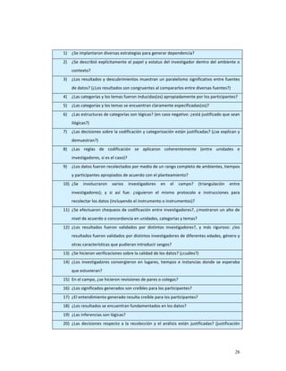  
    1)   ¿Se implantaron diversas estrategias para generar dependencia? 
    2)   ¿Se describió explícitamente el papel y estatus del investigador dentro del ambiente o 
         contexto?  
    3)   ¿Los  resultados  y  descubrimientos  muestran  un  paralelismo  significativo  entre  fuentes 
         de datos? (¿Los resultados son congruentes al compararlos entre diversas fuentes?) 
    4)   ¿Las categorías y los temas fueron inducidas(os) apropiadamente por los participantes? 
    5)   ¿Las categorías y los temas se encuentran claramente especificadas(os)? 
    6)   ¿Las estructuras de categorías son lógicas? (en caso negativo: ¿está justificado que sean 
         ilógicas?) 
    7)   ¿Las decisiones sobre la codificación y categorización están justificadas? (¿se explican y 
         demuestran?) 
    8)   ¿Las  reglas  de  codificación  se  aplicaron  coherentemente  (entre  unidades  e 
         investigadores, si es el caso)?  
    9)   ¿Los datos fueron recolectados por medio de un rango completo de ambientes, tiempos 
         y participantes apropiados de acuerdo con el planteamiento? 
    10) ¿Se  involucraron  varios  investigadores  en  el  campo?  (triangulación  entre 
         investigadores);  y  si  así  fue:  ¿siguieron  el  mismo  protocolo  e  instrucciones  para 
         recolectar los datos (incluyendo el instrumento o instrumentos)? 
    11) ¿Se efectuaron chequeos de codificación entre investigadores?, ¿mostraron un alto de 
         nivel de acuerdo o concordancia en unidades, categorías y temas? 
    12) ¿Los  resultados  fueron  validados  por  distintos  investigadores?,  y  más  riguroso:  ¿los 
         resultados fueron validados por distintos investigadores de diferentes edades, género y 
         otras características que pudieran introducir sesgos? 
    13) ¿Se hicieron verificaciones sobre la calidad de los datos? (¿cuáles?) 
    14) ¿Los  investigadores  convergieron  en  lugares,  tiempos  e  instancias  donde  se  esperaba 
         que estuvieran? 
    15) En el campo, ¿se hicieron revisiones de pares o colegas? 
    16) ¿Los significados generados son creíbles para los participantes? 
    17) ¿El entendimiento generado resulta creíble para los participantes? 
    18) ¿Los resultados se encuentran fundamentados en los datos?  
    19) ¿Las inferencias son lógicas? 
    20) ¿Las  decisiones  respecto  a  la  recolección  y  el  análisis  están  justificadas?  (justificación 




                                                                                                          28
 