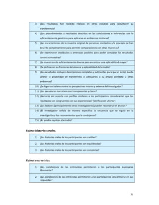 3)   ¿Los  resultados  han  recibido  réplicas  en  otros  estudios  para  robustecer  su 
             transferencia? 
        4)   ¿Los  procedimientos  y  resultados  descritos  en  las  conclusiones  e  inferencias  son  lo 
             suficientemente genéricos para aplicarse en ambientes similares? 
        5)   ¿Las  características  de  la  muestra  original  de  personas,  contextos  y/o  procesos  se  han 
             descrito completamente para permitir comparaciones con otras muestras? 
        6)   ¿Se  examinaron  obstáculos  y  amenazas  posibles  para  poder  comparar  los  resultados 
             con otras muestras? 
        7)   ¿La muestra es lo suficientemente diversa para encontrar una aplicabilidad mayor? 
        8)   ¿Se definieron las fronteras del alcance y aplicabilidad del estudio? 
        9)   ¿Los resultados incluyen descripciones completas y suficientes para que el lector pueda 
             valorar  la  posibilidad  de  transferirlos  o  adecuarlos  a  su  propio  contexto  u  otros 
             ambientes? 
        10) ¿Se logró un balance entre las perspectivas interna y externa del investigador? 
        11) ¿Las secuencias narrativas son transparentes y claras? 
        12) ¿Lectores  del  reporte  con  perfiles  similares  a  los  participantes  considerarían  que  los 
             resultados son congruentes con sus experiencias? (Verificación ulterior) 
        13) ¿Los lectores (principalmente otros investigadores) pueden reconstruir el análisis? 
        14) ¿El  investigador  señala  de  manera  específica  la  secuencia  que  se  siguió  en  la 
             investigación y los razonamientos que la condujeron? 
        15) ¿Es posible replicar el estudio? 

     
Rubro: historias orales.  

        1)   ¿Las historias orales de los participantes son creíbles? 

        2)   ¿Las historias orales de los participantes son equilibradas? 

        3)   ¿Las historias orales de los participantes son completas? 

 
Rubro: entrevistas.           

        1)   ¿Las  condiciones  de  las  entrevistas  permitieron  a  los  participantes  explayarse 
             libremente? 

        2)   ¿Las condiciones de las entrevistas permitieron a los participantes concentrarse en sus 
             respuestas? 




                                                                                                            31
 