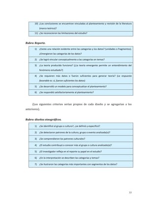 10) ¿Las conclusiones se encuentran vinculadas al planteamiento y revisión de la literatura 
               (marco teórico)? 
          11) ¿Se reconocieron las limitaciones del estudio? 

 
Rubro: Reporte. 

          1)   ¿Existe una relación evidente entre las categorías y los datos? (unidades o fragmentos). 
               ¿Emergieron las categorías de los datos? 

          2)   ¿Se logró vincular conceptualmente a las categorías en temas? 

          3)   ¿La  teoría  producida  funciona?  (¿La  teoría  emergente  permite  un  entendimiento  del 
               fenómeno estudiado?) 

          4)   ¿Se  requieren  más  datos  o  fueron  suficientes  para  generar  teoría?  (La  respuesta 
               favorable es: sí, fueron suficientes los datos) 

          5)   ¿Se desarrolló un modelo para conceptualizar el planteamiento? 

          6)   ¿Se respondió satisfactoriamente al planteamiento? 

 
        (Los  siguientes  criterios  serían  propios  de  cada  diseño  y  se  agregarían  a  los 
anteriores). 
     
Rubro: diseños etnográficos.   

          1)   ¿Se identificó al grupo o cultura?, ¿se definió y especificó? 

          2)   ¿Se detectaron patrones de la cultura, grupo o evento analizada(o)? 

          3)   ¿Se comprendieron los patrones culturales? 

          4)   ¿El estudio contribuyó a conocer más al grupo o cultura analizado(a)? 

          5)   ¿El investigador refleja en el reporte su papel en el estudio?   

          6)   ¿En la interpretación se describen las categorías y temas? 

          7)   ¿Se ilustraron las categorías más importantes con segmentos de los datos? 

 
 




                                                                                                       33
 