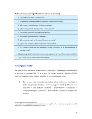 Rubro: diseños de teoría fundamentada (diseño sistemático). 

     1)       ¿Se produjo una teoría fundamentada? 

     2)       ¿De los datos obtenidos surgieron hipótesis o proposiciones teóricas? 

     3)       ¿El modelo producido incluye condiciones causales? 

     4)       ¿El modelo generado abarca acciones e interacciones? 

     5)       ¿El modelo emergente contiene consecuencias? 

     6)       ¿El modelo producido incluye estrategias? 

     7)       ¿El modelo generado contiene condiciones contextuales? 

     8)       ¿El modelo emergente abarca condiciones intervinientes?  

     9)       ¿La categoría central es la más importante? (¿Todas o la mayoría de las demás categorías se 
              vinculan a ella?) 

     10) ¿Las categorías del modelo o teoría son las que aparecen con mayor frecuencia en los datos? 

     11) ¿La teoría capta la esencia del planteamiento? 

 

Investigación mixta6 

Tal como hemos comentado, los parámetros o indicadores para evaluar estudios mixtos 
se  encuentran  en  desarrollo.  Por  lo  pronto,  Hernández  Sampieri  y  Mendoza  (2008) 
sugieren lo siguiente para analizar la calidad de una investigación mixta: 
           
          1.      Para  la  rama  o  aproximación  cuantitativa,  aplicar  indicadores  cuantitativos 
                  de los tres primeros listados, o al menos, elegir un listado (calificando cada 
                  elemento  ya  sea  mediante  dicotomía  —satisfactorio/no  satisfactorio  o  
                  cumple/no cumple—; una escala Likert del 1 al 5; o una escala numérica del 
                  0 al 10). 




6    Antes  de  leer  este  apartado  se  recomienda  revisar  los  capítulos  17  del  texto  impreso  y  12  de  este  CD: 

Ampliación y fundamentación de los métodos mixtos 




                                                                                                                         35
 