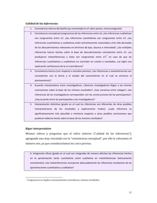 Calidad de las inferencias 
    1.   Consistencia interna del diseño (ya comentada en el rubro previo, misma pregunta).  
    2.   Consistencia conceptual (congruencia de las inferencias entre sí): ¿las inferencias cualitativas 
         son  congruentes  entre  sí?,  ¿las  inferencias  cuantitativas  son  congruentes  entre  sí?,  ¿las 
         inferencias cuantitativas y cualitativas están estrechamente conectadas y han sido derivadas 
         de los descubrimientos relevantes en términos de tipo, alcance e intensidad?, ¿las múltiples 
         inferencias  fueron  hechas  sobre  la  base  de  descubrimientos  consistentes  entre  sí?,  ¿se 
                                                                                      7
         produjeron  metainferencias  y  éstas  son  congruentes  entre  sí?;   en  caso  de  que  las 
         inferencias  cuantitativas  y  cualitativas  no  coincidan  en  cuanto  a  resultados,  ¿se  logró  una 
         explicación satisfactoria de la no coincidencia? 
    3.   Consistencia teórica (con respecto a estudios previos): ¿las inferencias y metainferencias son 
         consistentes  con  la  teoría  y  el  estado  del  conocimiento  en  el  cual  se  enmarca  el 
         planteamiento?  
    4.   Acuerdo  interpretativo  entre  investigadores:  ¿diversos  investigadores  llegan  a  las  mismas 
         conclusiones  sobre  la  base  de  los  mismos  resultados?,  ¿hay  consenso  entre  colegas?,  ¿las 
         inferencias de los investigadores corresponden con las construcciones de los participantes?, 
         ¿hay acuerdo entre los participantes y los investigadores? 
    5.   Interpretación  distintiva  (grado  en  el  cual  las  inferencias  son  diferentes  de  otras  posibles 
         interpretaciones  de  los  resultados  y  explicaciones  rivales):  ¿cada  inferencia  es 
         significativamente  más  plausible  o  meritoria  respecto  a  otras  posibles  conclusiones  que 
         pudieron haberse hecho sobre la base de los mismos resultados? 

          
Rigor interpretativo 
Mismos  rubros  y  preguntas  que  el  rubro  anterior  (“calidad  de  las  inferencias”), 
agregando uno muy vinculado con la “consistencia conceptual”, por ello le colocamos el 
número seis, ya que consideraríamos los cinco previos. 
          
    6. Integración eficaz (grado en el cual son integradas de manera efectiva las inferencias hechas 
    en  la  aproximación  tanto  cuantitativa  como  cualitativa  en  metainferencias  teóricamente 
    consistentes): ¿las metainferencias incorporan adecuadamente las inferencias resultantes de las 
    aproximaciones cuantitativa y cualitativa? 

          

7  Congruencia no implica necesariamente coincidencia, mismos resultados. 




                                                                                                              37
 