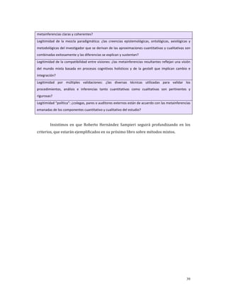 metainferencias claras y coherentes? 
Legitimidad  de  la  mezcla  paradigmática:  ¿las  creencias  epistemológicas,  ontológicas,  axiológicas  y 
metodológicas del investigador que se derivan de las aproximaciones cuantitativas y cualitativas son 
combinadas exitosamente y las diferencias se explican y sustentan? 
Legitimidad de la compatibilidad entre visiones: ¿las metainferencias resultantes reflejan una visión 
del  mundo  mixta  basada  en  procesos  cognitivos  holísticos  y  de  la  gestalt  que  implican  cambio  e 
integración? 
Legitimidad  por  múltiples  validaciones:  ¿las  diversas  técnicas  utilizadas  para  validar  los 
procedimientos,  análisis  e  inferencias  tanto  cuantitativas  como  cualitativas  son  pertinentes  y 
rigurosas? 
Legitimidad “política”: ¿colegas, pares o auditores externos están de acuerdo con las metainferencias 
emanadas de los componentes cuantitativo y cualitativo del estudio? 

          
         Insistimos  en  que  Roberto  Hernández  Sampieri  seguirá  profundizando  en  los 
criterios, que estarán ejemplificados en su próximo libro sobre métodos mixtos. 
          
          




                                                                                                          39
 
