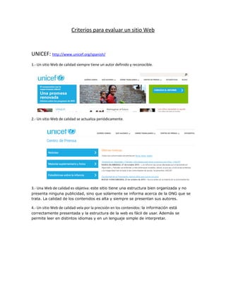 Criterios para evaluar un sitio Web
UNICEF: http://www.unicef.org/spanish/
1.- Un sitio Web de calidad siempre tiene un autor definido y reconocible.
2.- Un sitio Web de calidad se actualiza periódicamente.
3.- Una Web de calidad es objetiva: este sitio tiene una estructura bien organizada y no
presenta ninguna publicidad, sino que solamente se informa acerca de la ONG que se
trata. La calidad de los contenidos es alta y siempre se presentan sus autores.
4.- Un sitio Web de calidad vela por la precisión en los contenidos: la información está
correctamente presentada y la estructura de la web es fácil de usar. Además se
permite leer en distintos idiomas y en un lenguaje simple de interpretar.
 
