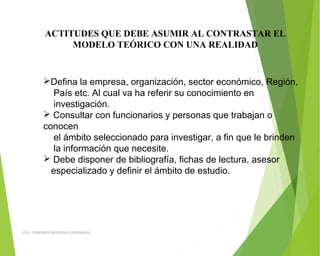 ACTITUDES QUE DEBE ASUMIR AL CONTRASTAR EL
MODELO TEÓRICO CON UNA REALIDAD
Defina la empresa, organización, sector económico, Región,
País etc. Al cual va ha referir su conocimiento en
investigación.
 Consultar con funcionarios y personas que trabajan o
conocen
el ámbito seleccionado para investigar, a fin que le brinden
la información que necesite.
 Debe disponer de bibliografía, fichas de lectura, asesor
especializado y definir el ámbito de estudio.
ING: DAMARIS MENDOZA HINOJOSA
 