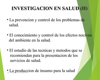INVESTIGACION EN SALUD (II)INVESTIGACION EN SALUD (II)
• La prevencion y control de los problemas de 
  salud.
• El conocimiento y control de los efectos nocivos 
  del ambiente en la salud.
• El estudio de las tecnicas y metodos que se 
   recomiendan para la presentacion de los  
   servicios de salud.
• La produccion de insumo para la salud ING: DAMARIS MENDOZA HINOJOSA
 